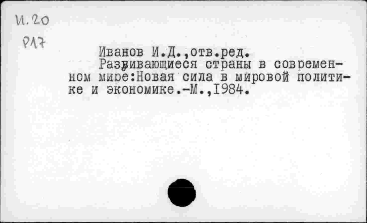 ﻿и. го
Иванов И.Д.,отв.ред.
Разбивающиеся страны в современном миое:Новая сила в мировой политике и экономике.-М.,1984.